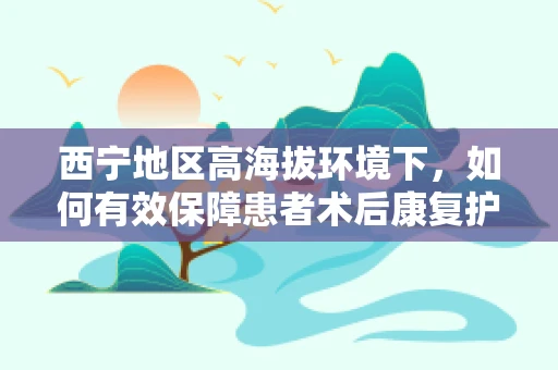 西宁地区高海拔环境下，如何有效保障患者术后康复护理？
