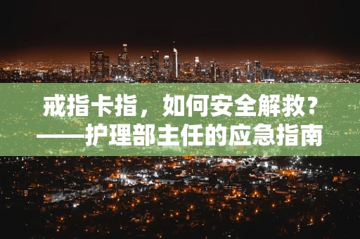 戒指卡指，如何安全解救？——护理部主任的应急指南