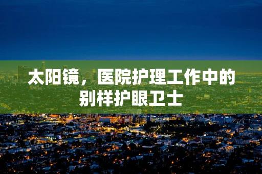 太阳镜，医院护理工作中的别样护眼卫士