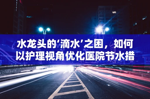 水龙头的‘滴水’之困，如何以护理视角优化医院节水措施？