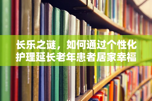 长乐之谜，如何通过个性化护理延长老年患者居家幸福时光？