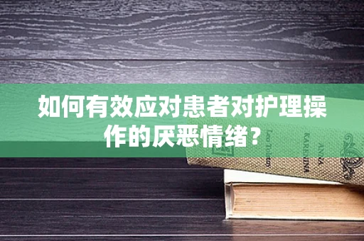 如何有效应对患者对护理操作的厌恶情绪？