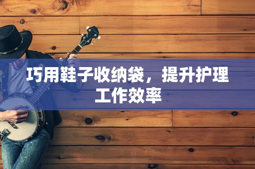 巧用鞋子收纳袋，提升护理工作效率