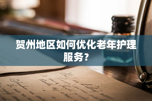 贺州地区如何优化老年护理服务？