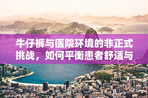 牛仔裤与医院环境的非正式挑战，如何平衡患者舒适与规范着装？