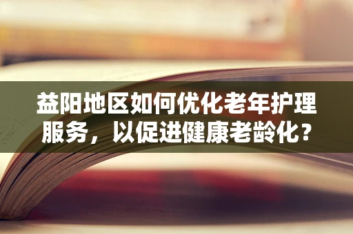 益阳地区如何优化老年护理服务，以促进健康老龄化？