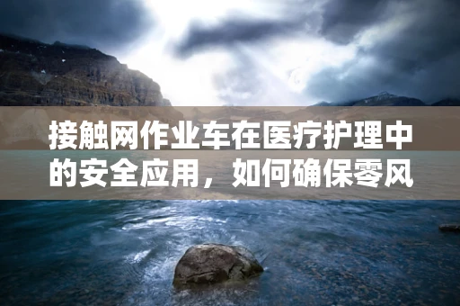 接触网作业车在医疗护理中的安全应用，如何确保零风险操作？