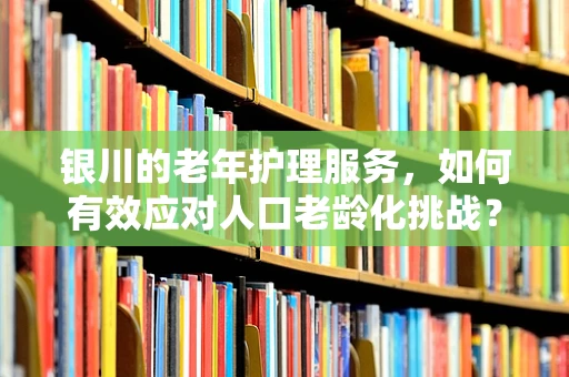 银川的老年护理服务，如何有效应对人口老龄化挑战？