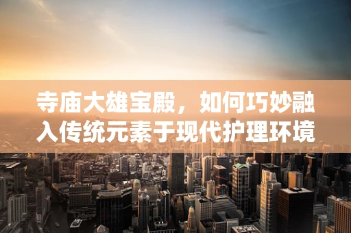 寺庙大雄宝殿，如何巧妙融入传统元素于现代护理环境？