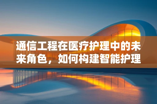 通信工程在医疗护理中的未来角色，如何构建智能护理的桥梁？