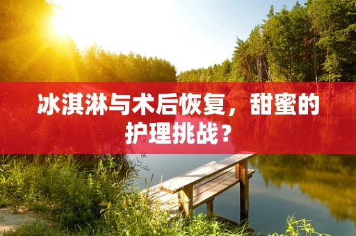 冰淇淋与术后恢复，甜蜜的护理挑战？