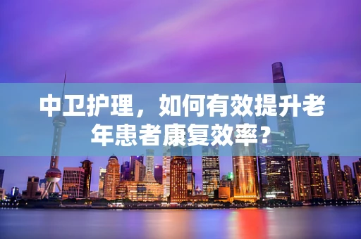 中卫护理，如何有效提升老年患者康复效率？