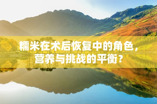 糯米在术后恢复中的角色，营养与挑战的平衡？