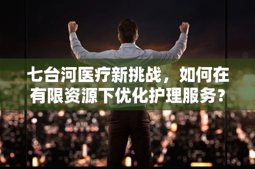 七台河医疗新挑战，如何在有限资源下优化护理服务？