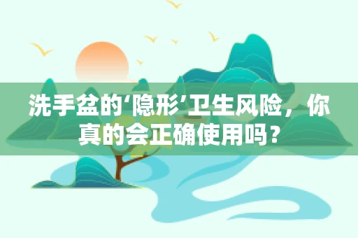洗手盆的‘隐形’卫生风险，你真的会正确使用吗？