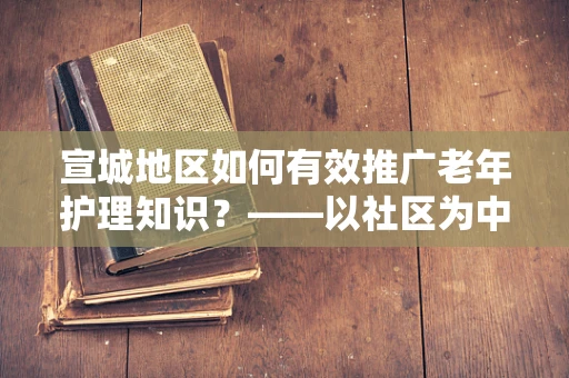 宣城地区如何有效推广老年护理知识？——以社区为中心的护理教育策略
