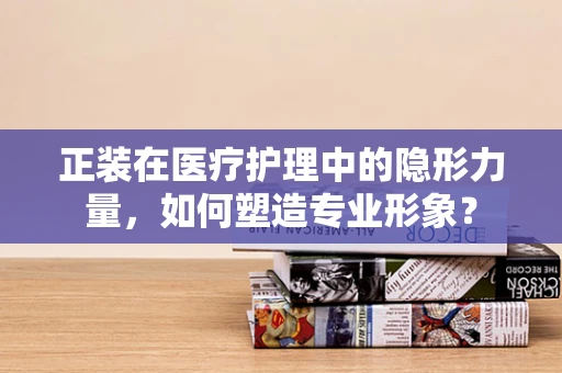 正装在医疗护理中的隐形力量，如何塑造专业形象？