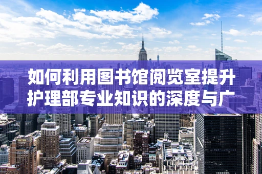 如何利用图书馆阅览室提升护理部专业知识的深度与广度？