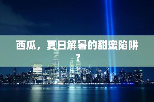 西瓜，夏日解暑的甜蜜陷阱？