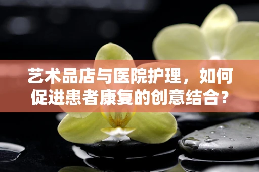 艺术品店与医院护理，如何促进患者康复的创意结合？