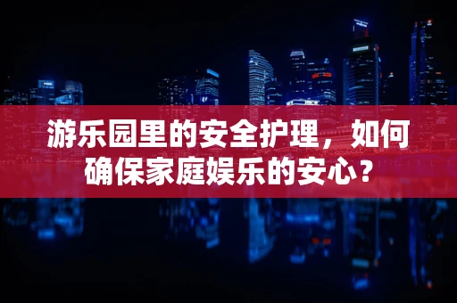 游乐园里的安全护理，如何确保家庭娱乐的安心？