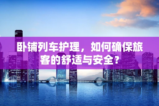 卧铺列车护理，如何确保旅客的舒适与安全？
