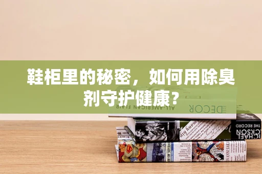 鞋柜里的秘密，如何用除臭剂守护健康？