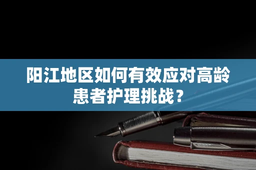 阳江地区如何有效应对高龄患者护理挑战？
