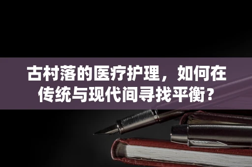 古村落的医疗护理，如何在传统与现代间寻找平衡？
