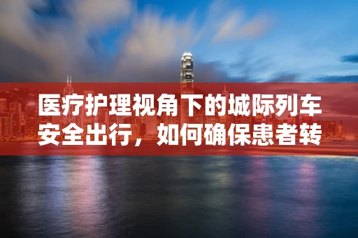 医疗护理视角下的城际列车安全出行，如何确保患者转运的无缝衔接？