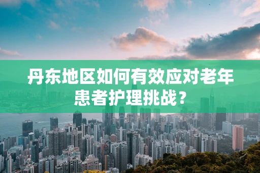 丹东地区如何有效应对老年患者护理挑战？