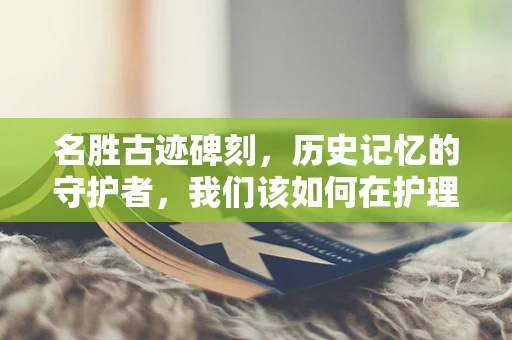 名胜古迹碑刻，历史记忆的守护者，我们该如何在护理中融入？