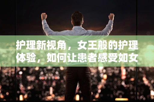 护理新视角，女王般的护理体验，如何让患者感受如女王般的尊贵与关怀？