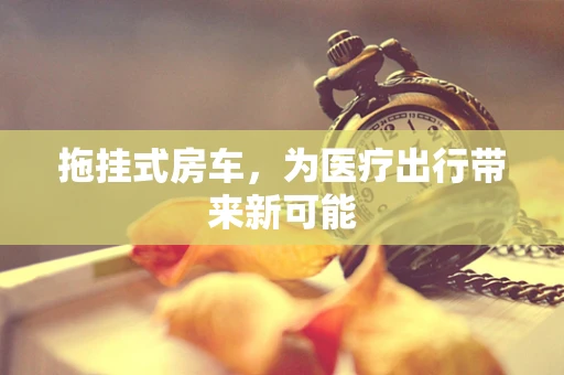 拖挂式房车，为医疗出行带来新可能