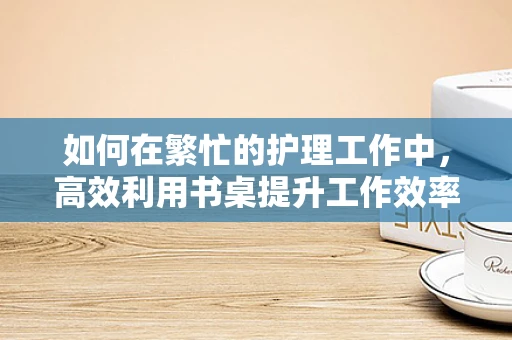 如何在繁忙的护理工作中，高效利用书桌提升工作效率？