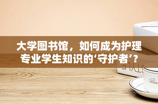 大学图书馆，如何成为护理专业学生知识的‘守护者’？