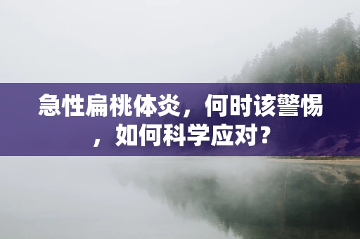 急性扁桃体炎，何时该警惕，如何科学应对？