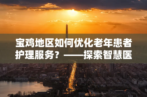 宝鸡地区如何优化老年患者护理服务？——探索智慧医疗与人文关怀的融合路径