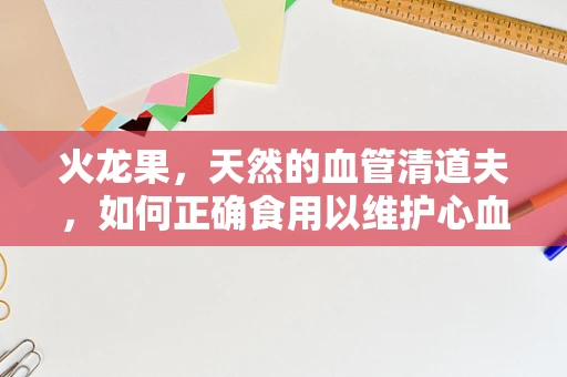 火龙果，天然的血管清道夫，如何正确食用以维护心血管健康？