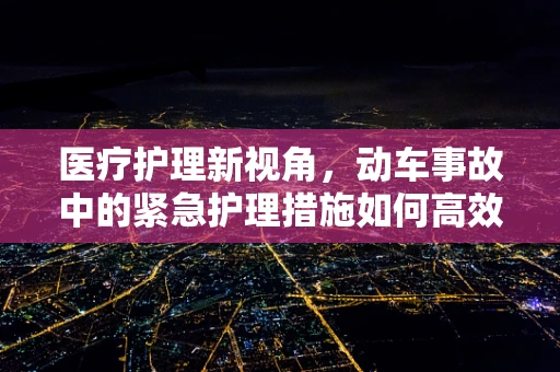 医疗护理新视角，动车事故中的紧急护理措施如何高效实施？