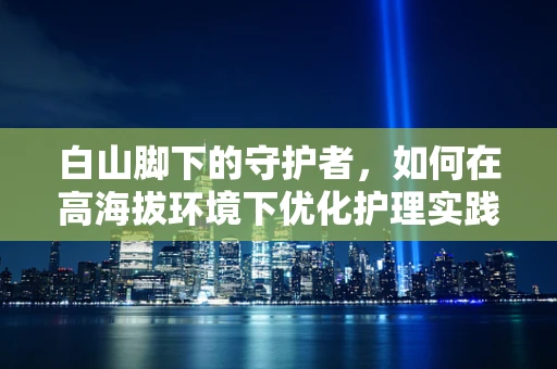白山脚下的守护者，如何在高海拔环境下优化护理实践？