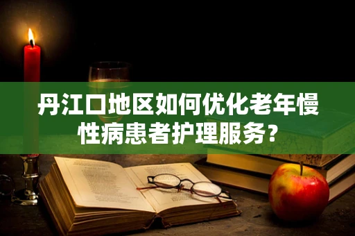 丹江口地区如何优化老年慢性病患者护理服务？