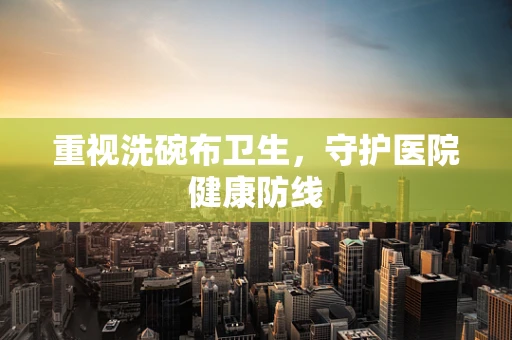 重视洗碗布卫生，守护医院健康防线