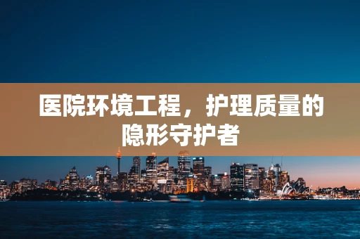 医院环境工程，护理质量的隐形守护者