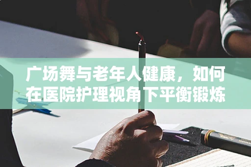广场舞与老年人健康，如何在医院护理视角下平衡锻炼与安全？