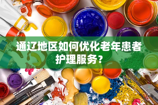 通辽地区如何优化老年患者护理服务？
