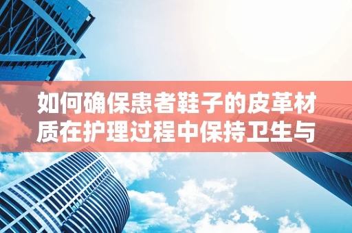 如何确保患者鞋子的皮革材质在护理过程中保持卫生与舒适？