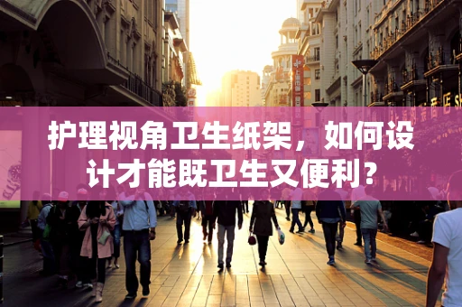护理视角卫生纸架，如何设计才能既卫生又便利？