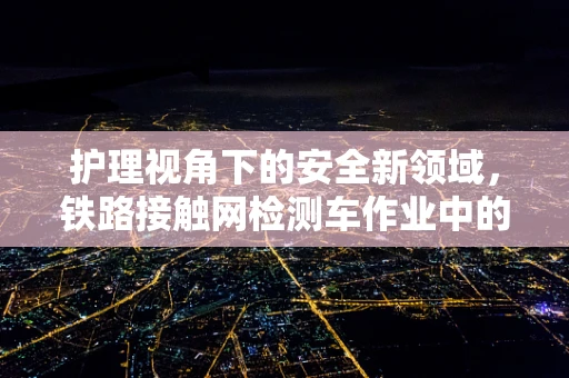 护理视角下的安全新领域，铁路接触网检测车作业中的应急护理准备