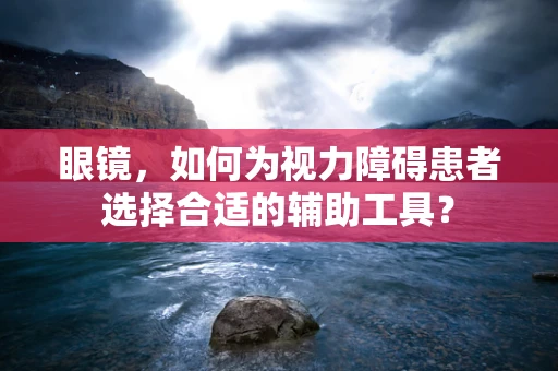 眼镜，如何为视力障碍患者选择合适的辅助工具？